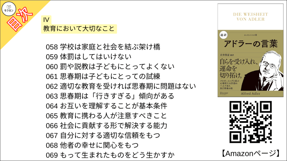 【超訳 アドラーの言葉 目次】IV 教育において大切なこと【岩井俊憲・要点・もくじ】
047 子どもの能力は、育み、伸ばすことができる
048 子どもに対等な人間として接する
049 まず、親の協力する能力が大事
050 親は「信頼できる他者がいる」ことを示せ
051 適切な教育には心理学の知識が必要だ
052 愛によって依存的にさせてはいけない
053 甘やかされた子どもの特徴
054 甘やかされた子どもは好かれない
055 「社会の一員」であるよう育てる
056 建設的な人生の目的をもっているか
057 子どもの成長のバロメーターとは
058 学校は家庭と社会を結ぶ架け橋
059 体罰はしてはいけない
060 罰や説教は子どもにとってよくない
061 思春期は子どもにとっての試練
062 適切な教育を受ければ思春期に問題はない
063 思春期は「行きすぎる」傾向がある
064 お互いを理解することが基本条件
065 教育に携わる人が注意すべきこと
066 社会に貢献する形で解決する能力
067 自分に対する適切な信頼をもつ
068 他者の幸せに関心をもつ
069 もって生まれたものをどう生かすか