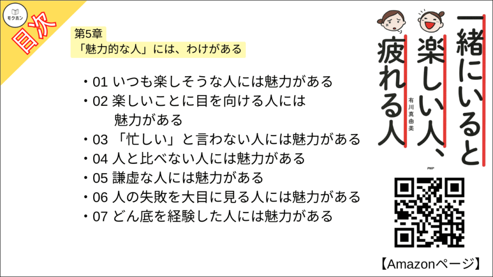 【一緒にいると楽しい人、疲れる人 目次】第5章 「魅力的な人」には、わけがある【有川真由美･要点･もくじ】

01 いつも楽しそうな人には魅力がある
02 楽しいことに目を向ける人には魅力がある
03 「忙しい」と言わない人には魅力がある
04 人と比べない人には魅力がある
05 謙虚な人には魅力がある
06 人の失敗を大目に見る人には魅力がある
07 どん底を経験した人には魅力がある
08 上手に待つ人には魅力がある
09 「自分の言葉で表現」ができる人には魅力がある
10 自分らしく、おしゃれを楽しむ人には魅力がある
11 異性に惹かれるのはどうしてか?
12 男性が一緒にいて楽しいのは、どんな女性?
13 ずっと一緒にいたくなる女性とは?