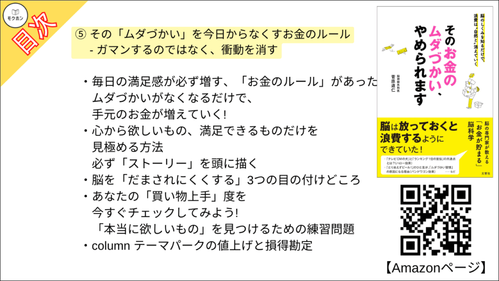 【そのお金のムダづかい、やめられます 目次】⑤ その「ムダづかい」を今日からなくすお金のルール - ガマンするのではなく、衝動を消す【菅原道仁･要点･もくじ】

毎日の満足感が必ず増す、「お金のルール」があった
ムダづかいがなくなるだけで、手元のお金が増えていく!

心から欲しいもの、満足できるものだけを見極める方法
必ず「ストーリー」を頭に描く

脳を「だまされにくくする」3つの目の付けどころ

あなたの「買い物上手」度を今すぐチェックしてみよう!
「本当に欲しいもの」を見つけるための練習問題

column テーマパークの値上げと損得勘定

「自己投資」と「浪費」は紙一重
ストーリーの描き方が、人生の満足度を変える

せっかく学んだ「お金のルール」もすぐに書き換え、歪められる?
これが「認知バイアス」の本当の恐ろしさ

ありのままの自分」に気づく
「メタ認知力」で自分を神様視点で見てみよう

即効! お金の使い方がうまくなる 「メタ認知力」の高め方

column メタ認知力が低い人のための「節約の3つのコツ」