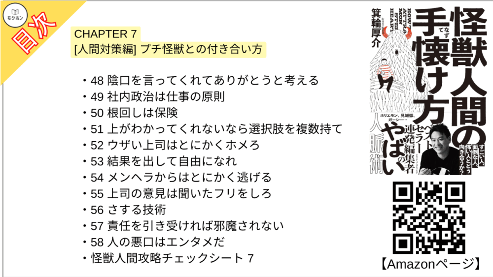 【怪獣人間の手懐け方 目次】CHAPTER 7 [人間対策編] プチ怪獣との付き合い方【箕輪厚介･要点･もくじ】

48 陰口を言ってくれてありがとうと考える
49 社内政治は仕事の原則
50 根回しは保険
51 上がわかってくれないなら選択肢を複数持て
52 ウザい上司はとにかくホメろ
53 結果を出して自由になれ
54 メンヘラからはとにかく逃げる
55 上司の意見は聞いたフリをしろ
56 さする技術
57 責任を引き受ければ邪魔されない
58 人の悪口はエンタメだ
怪獣人間攻略チェックシート 7