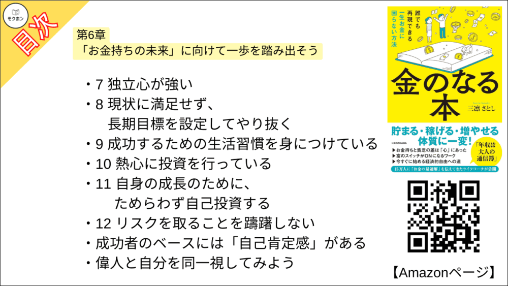 【金のなる本 誰でも再現できる一生お金に困らない方法 目次】第6章「お金持ちの未来」に向けて一歩を踏み出そう【三凛さとし･要点･もくじ】

・成功者に学ぶお金持ちへの近道
1 楽観的である
2 正しい努力を継続できる
3 失敗を受け入れることができる
4自信を持っている
5 社交的で人と打ち解けるのがうまい
6コミュニケーション能力に長けている
7 独立心が強い
8 現状に満足せず、長期目標を設定してやり抜く
9 成功するための生活習慣を身につけている
10 熱心に投資を行っている
11 自身の成長のために、ためらわず自己投資する
12 リスクを取ることを躊躇しない

・成功者のベースには「自己肯定感」がある
・偉人と自分を同一視してみよう

・幸せなお金持ちになったクライアントさんの実例
実例1 月収の半分を副業で稼げるようになったサラリーマンAさん
実例2 憧れの上場企業に転職したサラリーマンBさん
実例3 専業主婦から起業し、夫の年収を軽く超えたCさん
実例4 営業成績ビリから社内表彰されるまでになったセールスパーソンDさん
実例6 散財癖が解消して投資ですっかり「貯蓄体質」になったEさん
実例6 自己肯定感が高まり、SNSフォロワーが3万人を突破したFさん
実例7 事業が軌道に乗ってプライベートも充実した経営者Gさん

おわりに あなたはすでにお金持ちへの道の上にいる