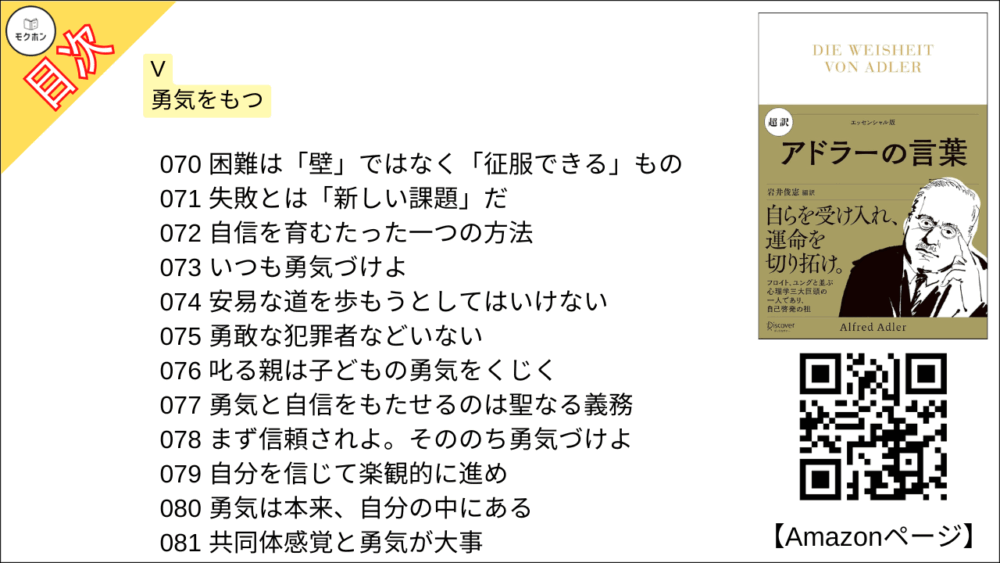 【超訳 アドラーの言葉 目次】V 勇気をもつ【岩井俊憲・要点・もくじ】
070 困難は「壁」ではなく「征服できる」もの
071 失敗とは「新しい課題」だ
072 自信を育むたった一つの方法
073 いつも勇気づけよ
074 安易な道を歩もうとしてはいけない
075 勇敢な犯罪者などいない
076 叱る親は子どもの勇気をくじく
077 勇気と自信をもたせるのは聖なる義務
078 まず信頼されよ。そののち勇気づけよ
079 自分を信じて楽観的に進め
080 勇気は本来、自分の中にある
081 共同体感覚と勇気が大事