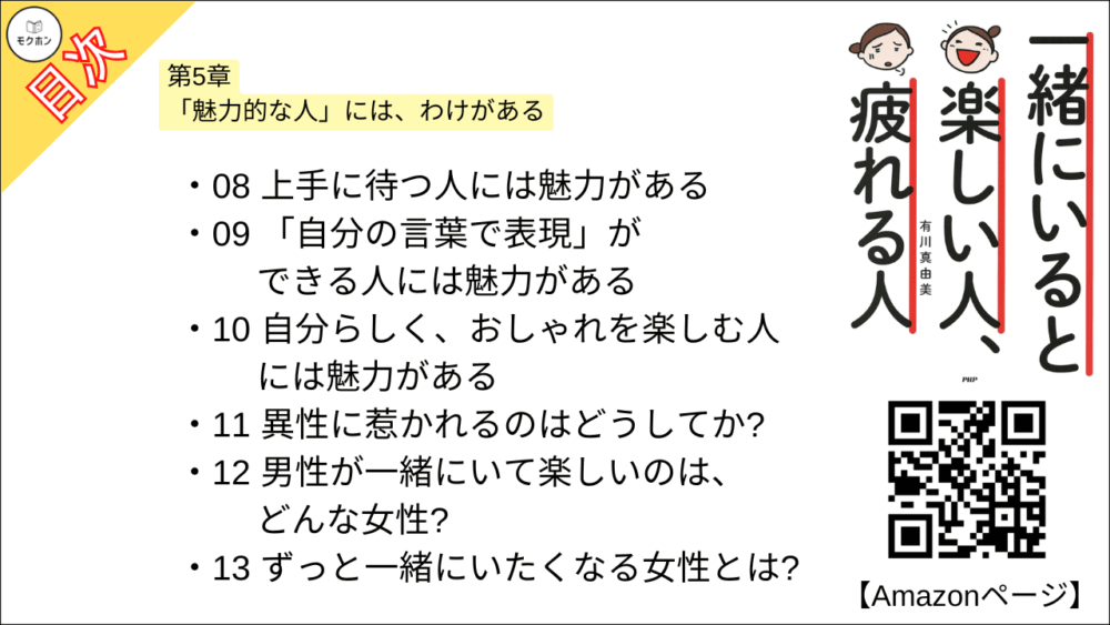 【一緒にいると楽しい人、疲れる人 目次】第5章 「魅力的な人」には、わけがある【有川真由美･要点･もくじ】

01 いつも楽しそうな人には魅力がある
02 楽しいことに目を向ける人には魅力がある
03 「忙しい」と言わない人には魅力がある
04 人と比べない人には魅力がある
05 謙虚な人には魅力がある
06 人の失敗を大目に見る人には魅力がある
07 どん底を経験した人には魅力がある
08 上手に待つ人には魅力がある
09 「自分の言葉で表現」ができる人には魅力がある
10 自分らしく、おしゃれを楽しむ人には魅力がある
11 異性に惹かれるのはどうしてか?
12 男性が一緒にいて楽しいのは、どんな女性?
13 ずっと一緒にいたくなる女性とは?