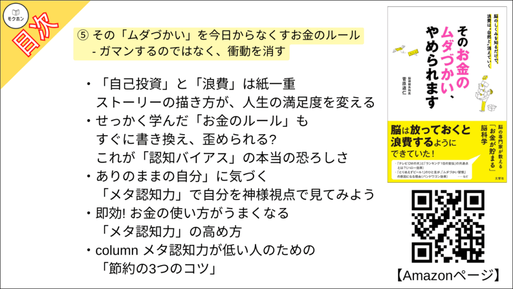 【そのお金のムダづかい、やめられます 目次】⑤ その「ムダづかい」を今日からなくすお金のルール - ガマンするのではなく、衝動を消す【菅原道仁･要点･もくじ】

毎日の満足感が必ず増す、「お金のルール」があった
ムダづかいがなくなるだけで、手元のお金が増えていく!

心から欲しいもの、満足できるものだけを見極める方法
必ず「ストーリー」を頭に描く

脳を「だまされにくくする」3つの目の付けどころ

あなたの「買い物上手」度を今すぐチェックしてみよう!
「本当に欲しいもの」を見つけるための練習問題

column テーマパークの値上げと損得勘定

「自己投資」と「浪費」は紙一重
ストーリーの描き方が、人生の満足度を変える

せっかく学んだ「お金のルール」もすぐに書き換え、歪められる?
これが「認知バイアス」の本当の恐ろしさ

ありのままの自分」に気づく
「メタ認知力」で自分を神様視点で見てみよう

即効! お金の使い方がうまくなる 「メタ認知力」の高め方

column メタ認知力が低い人のための「節約の3つのコツ」
