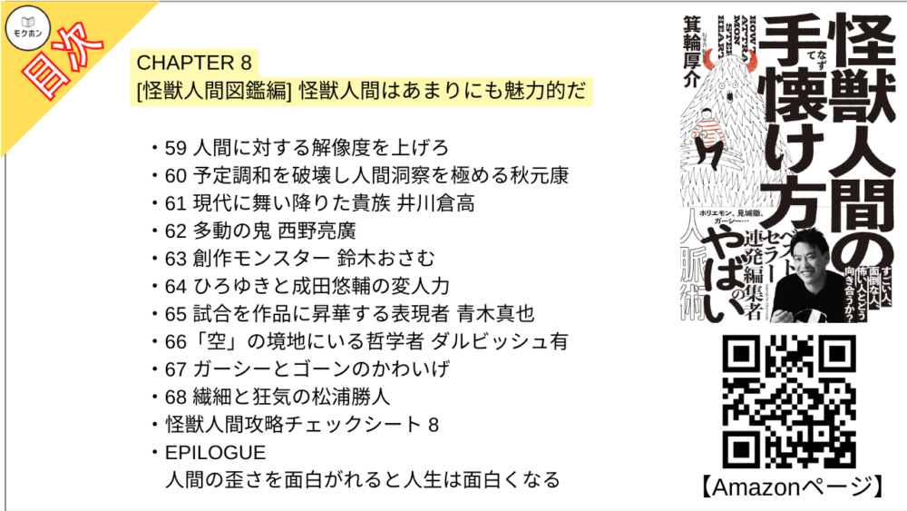 【怪獣人間の手懐け方 目次】CHAPTER 8 [怪獣人間図鑑編] 怪獣人間はあまりにも魅力的だ【箕輪厚介･要点･もくじ】

59 人間に対する解像度を上げろ
60 予定調和を破壊し人間洞察を極める秋元康
61 現代に舞い降りた貴族 井川倉高
62 多動の鬼 西野亮廣
63 創作モンスター 鈴木おさむ
64 ひろゆきと成田悠輔の変人力
65 試合を作品に昇華する表現者 青木真也
66「空」の境地にいる哲学者 ダルビッシュ有
67 ガーシーとゴーンのかわいげ
68 繊細と狂気の松浦勝人
怪獣人間攻略チェックシート 8

EPILOGUE 人間の歪さを面白がれると人生は面白くなる