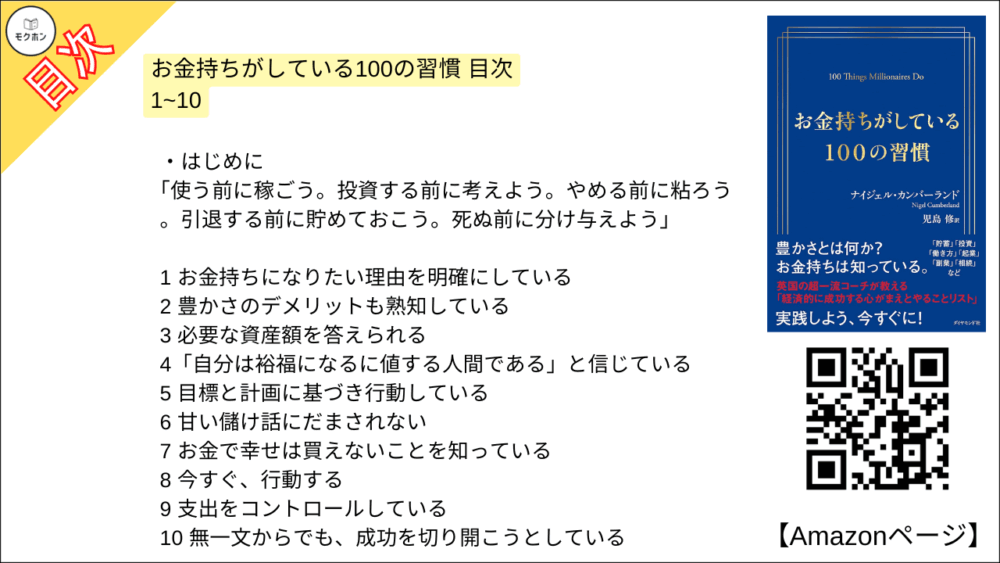 お金持ちがしている100の習慣 目次【ナイジェル・カンバーランド･要点･もくじ】

はじめに
「使う前に稼ごう。投資する前に考えよう。やめる前に粘ろう。引退する前に貯めておこう。死ぬ前に分け与えよう」

お金持ちがしている100の習慣 目次 1~10

1 お金持ちになりたい理由を明確にしている
2 豊かさのデメリットも熟知している
3 必要な資産額を答えられる
4「自分は裕福になるに値する人間である」と信じている
5 目標と計画に基づき行動している
6 甘い儲け話にだまされない
7 お金で幸せは買えないことを知っている
8 今すぐ、行動する
9 支出をコントロールしている
10 無一文からでも、成功を切り開こうとしている