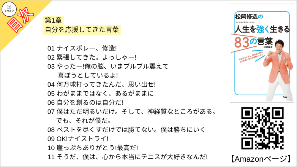 【松岡修造の人生を強く生きる83の言葉 目次】第1章 自分を応援してきた言葉【松岡修造･要点･もくじ】

01 ナイスボレー、修造!
02 緊張してきた。よっしゃー!
03 やったー!俺の脳、いまブルブル震えて喜ぼうとしているよ!
04 何万球打ってきたんだ、思い出せ!
05 わがままではなく、あるがままに
06 自分を創るのは自分だ!
07 僕はただ明るいだけ。そして、神経質なところがある。でも、それが僕だ。
08 ベストを尽くすだけでは勝てない。僕は勝ちにいく
09 OK!ナイストライ!
10 崖っぷちありがとう!最高だ!
11 そうだ、僕は、心から本当にテニスが大好きなんだ!
12 ネガティブになったら、心の中でストップ
13 プレ レッシャーを感じられることは幸せなことだ
14 いまのぼくには勢いがある
15 苦しいか?修造!笑え!
16 いまここ 修造
17 ネクストタイム!
18 よーし、絶対に勝つ。勝ったらケーキだ!
19 迷ったら負ける!自分を信じろ、決断しろ!
20 自分を好きになれ!
今日から自分を強くする、修造流スペシャル特訓法1
明日のワクワクを寝る前に考える

【松岡修造の人生を強く生きる83の言葉 目次】第2