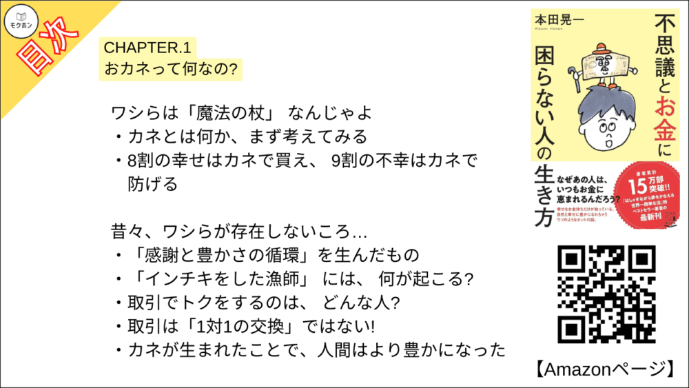 【不思議とお金に困らない人の生き方 目次】CHAPTER.1 おカネって何なの?【本田 晃一･要点･もくじ】

ワシらは「魔法の杖」 なんじゃよ
カネとは何か、まず考えてみる
8割の幸せはカネで買え、 9割の不幸はカネで防げる

昔々、ワシらが存在しないころ…
「感謝と豊かさの循環」を生んだもの
「インチキをした漁師」 には、 何が起こる?
取引でトクをするのは、 どんな人?
取引は「1対1の交換」ではない!
カネが生まれたことで、人間はより豊かになった

もっとワシらに「慣れて」 くれんかのう?
100万円を財布に入れて、 平然と歩けるか?
なぜ女の子慣れしていない男子は、モテないのか
「落としたら3カ月間、落ち込む額」を持ち歩く
大金を落としても大丈夫! その理由

ワシらは「つねに流れている」んじゃ
ぬいぐるみを「通貨」としたワーク
誰が経済を回しているのか?
不景気を好景気に変えるもの
「自分には何かができる」と信じること