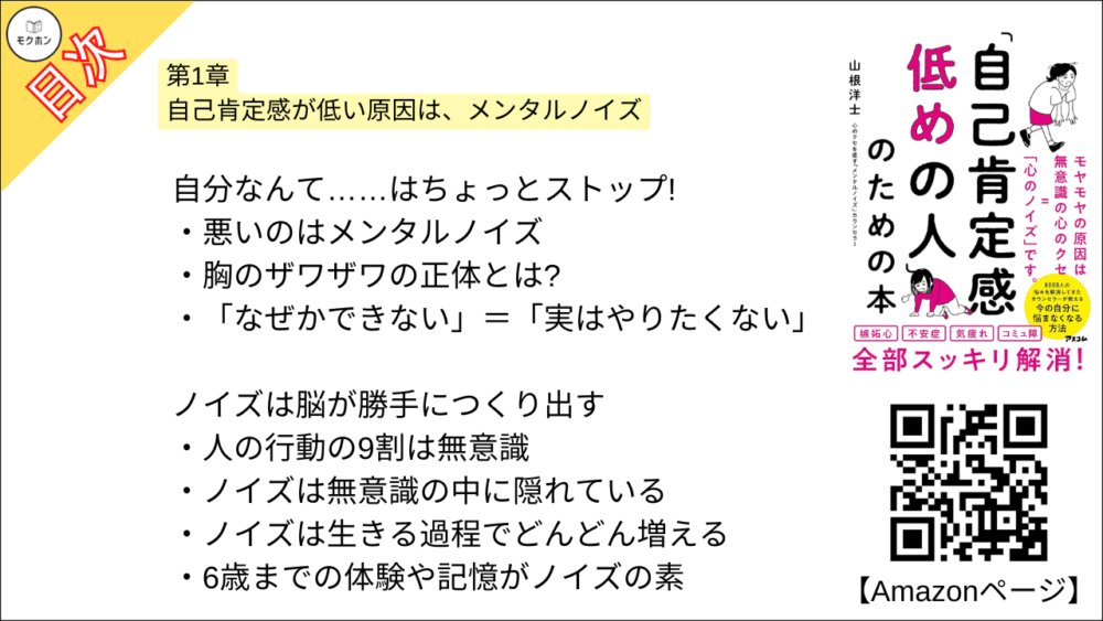 【「自己肯定感低めの人」のための本 目次】第1章 自己肯定感が低い原因は、メンタルノイズ【山根洋士･要点･もくじ】

自分なんて……はちょっとストップ!

悪いのはメンタルノイズ

胸のザワザワの正体とは?

「なぜかできない」＝「実はやりたくない」

ノイズは脳が勝手につくり出す

人の行動の9割は無意識

ノイズは無意識の中に隠れている

ノイズは生きる過程でどんどん増える

6歳までの体験や記憶がノイズの素

誰もが壮大な勘違いの世界で生きている

世界は「意識したもの」でできている

ノイズに気づく=自己認知のスタート

真面目で優秀な人ほど要注意

悩んだら「ノイズ出たよ」

簡単なノイズの見つけ方