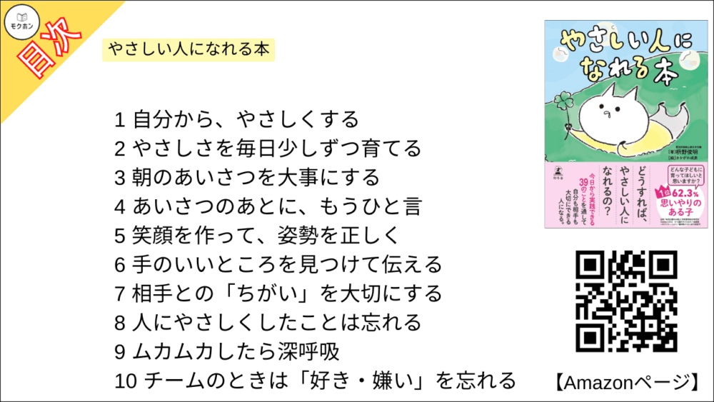 やさしい人になれる本 目次【枡野俊明･要点･もくじ】

1
自分から、やさしくする

2
やさしさを毎日少しずつ育てる

3
朝のあいさつを大事にする

4
あいさつのあとに、もうひと言

5
笑顔を作って、姿勢を正しく

6
手のいいところを見つけて伝える

7
相手との「ちがい」を大切にする

8
人にやさしくしたことは忘れる

9
ムカムカしたら深呼吸

10
チームのときは「好き・嫌い」を忘れる