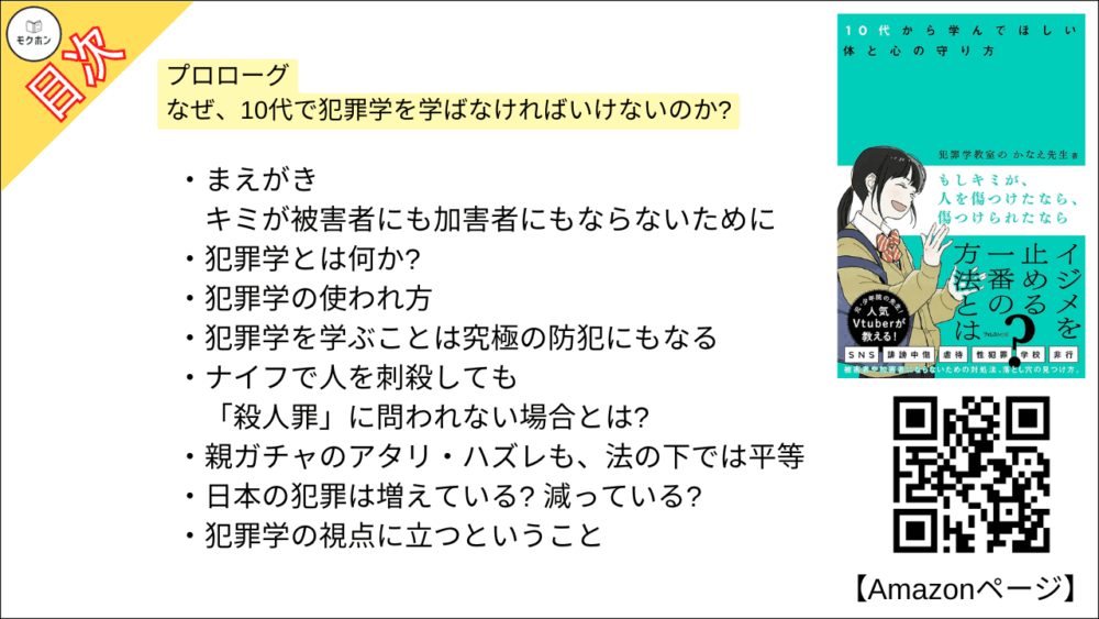 【もしキミが、人を傷つけたなら、傷つけられたなら 目次】プロローグ なぜ、10代で犯罪学を学ばなければいけないのか?【犯罪学教室のかなえ先生･要点･もくじ】

まえがき キミが被害者にも加害者にもならないために
犯罪学とは何か?
犯罪学の使われ方
犯罪学を学ぶことは究極の防犯にもなる
ナイフで人を刺殺しても 「殺人罪」に問われない場合とは?
親ガチャのアタリ・ハズレも、法の下では平等
日本の犯罪は増えている? 減っている?
犯罪学の視点に立つということ