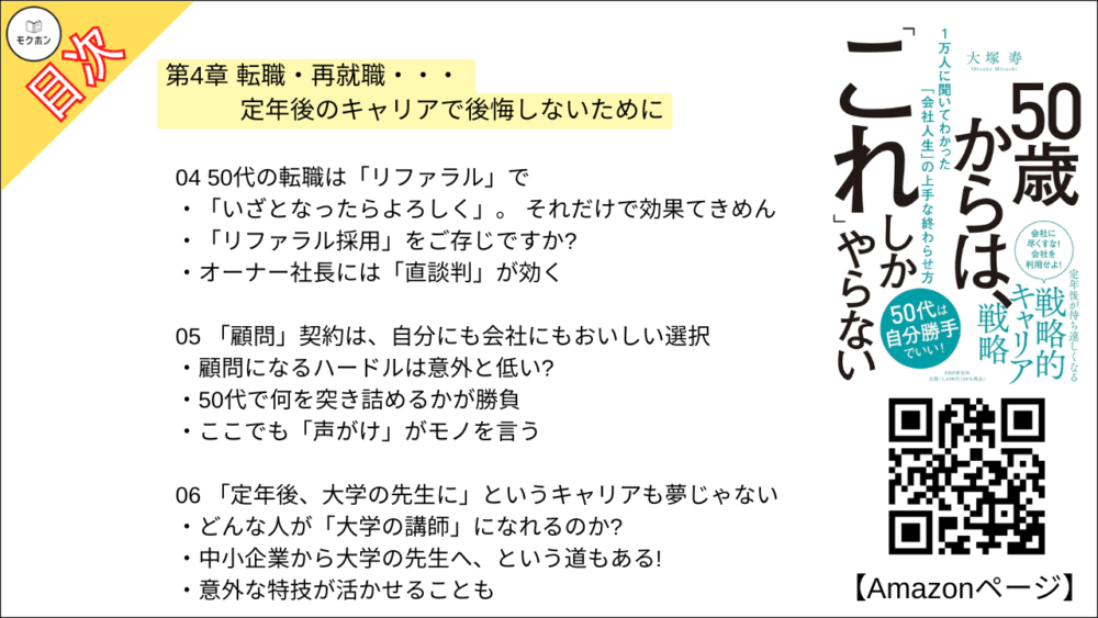 【50歳からは、「これ」しかやらない 目次】第4章 転職・再就職・・・ 定年後のキャリアで後悔しないために【大塚寿・要点・もくじ】
01 転職するなら「早めに動け」。転職しなくても「早めに動け」
実は「50代のうちに四人に一人が転職している」という事実
50代は定年後の「根回し」の時間だ
02 50代以降で「転職」を目指す人が、これだけは知っておいてほしいこと
「売り手市場」の人は、自分を安売りしないこと
「買い手市場」だったとしても、過剰な心配は不要
03 再雇用の常識に縛られず、堂々と「ネゴれ」
会社と堂々と交渉したある部長
「転職もできるけど」を切り札にしよう
シニア人材の活用はどこも共通の課題
04 50代の転職は「リファラル」で
「いざとなったらよろしく」。 それだけで効果てきめん
「リファラル採用」をご存じですか?
オーナー社長には「直談判」が効く
05 「顧問」契約は、自分にも会社にもおいしい選択
顧問になるハードルは意外と低い?
50代で何を突き詰めるかが勝負
ここでも「声がけ」がモノを言う
06 「定年後、大学の先生に」というキャリアも夢じゃない
どんな人が「大学の講師」になれるのか?
中小企業から大学の先生へ、という道もある!
意外な特技が活かせることも
07 身の丈に合った「一人起業」という選択肢もある
「法人化」のメリットは多い
「専門性」にチャンスあり!
ニーズによっては「年収1000万円」も可能!
08 「集大成としての転職」を考えてみるのもいい
会社を飛び出して「自己実現」を目指した人たち
キャリアの総仕上げとしてあえて官公庁へ
300人を束ねるマネージャーから、「保育士」への華麗なる転身?
09 「時給1200円でもいいじゃないか」と割り切る
あえて時給の安い仕事を選んだ人たち
「生活のリズムのために仕事を」も全然アリ
定年後も「プライド」に縛られるのはバカらしい
コラム
「昭和のスキル」が現代によみがえる?