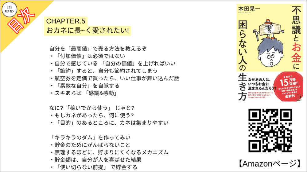 【不思議とお金に困らない人の生き方 目次】CHAPTER.5 おカネに長~く愛されたい!【本田 晃一･要点･もくじ】

ほれ、「その考え方」が、 カネの入り口を狭くしてるんじゃよ
仕事に苦労はつきもの?
「生活のために働く」 のをやめる
今の生活に、より多くの幸せを見出せばいい

「やりがい」にも、意外な落とし穴があるぞ
「自分にしかできない」 と思うと、苦労がついてくる
カネを引き寄せるのは、「素直に人に頼れる人」

「誰かを喜ばせていること」を、もっと実感せい!
もっと喜ばせて、もっと受け取っていい
初心を思い出させてくれるものを携帯する

自分を「最高値」で売る方法を教えるぞ
「付加価値」は必須ではない
自分で感じている 「自分の価値」を上げればいい
「節約」すると、自分も節約されてしまう
航空券を定価で買ったら、いい仕事が舞い込んだ話
「素敵な自分」を自覚する
スキあらば 「感謝&感動」

なに? 「稼いでから使う」 じゃと?
もしカネがあったら、何に使う?
「目的」のあるところに、カネは集まりやすい

「キラキラのダム」を作ってみい
貯金のためにがんばらないこと
無理するほどに、貯まりにくくなるメカニズム
貯金額は、自分が人を喜ばせた結果
「使い切らない前提」 で貯金する