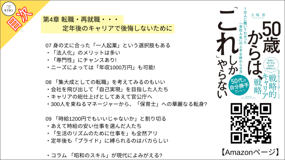【50歳からは、「これ」しかやらない 目次】第4章 転職・再就職・・・ 定年後のキャリアで後悔しないために【大塚寿・要点・もくじ】
01 転職するなら「早めに動け」。転職しなくても「早めに動け」
実は「50代のうちに四人に一人が転職している」という事実
50代は定年後の「根回し」の時間だ
02 50代以降で「転職」を目指す人が、これだけは知っておいてほしいこと
「売り手市場」の人は、自分を安売りしないこと
「買い手市場」だったとしても、過剰な心配は不要
03 再雇用の常識に縛られず、堂々と「ネゴれ」
会社と堂々と交渉したある部長
「転職もできるけど」を切り札にしよう
シニア人材の活用はどこも共通の課題
04 50代の転職は「リファラル」で
「いざとなったらよろしく」。 それだけで効果てきめん
「リファラル採用」をご存じですか?
オーナー社長には「直談判」が効く
05 「顧問」契約は、自分にも会社にもおいしい選択
顧問になるハードルは意外と低い?
50代で何を突き詰めるかが勝負
ここでも「声がけ」がモノを言う
06 「定年後、大学の先生に」というキャリアも夢じゃない
どんな人が「大学の講師」になれるのか?
中小企業から大学の先生へ、という道もある!
意外な特技が活かせることも
07 身の丈に合った「一人起業」という選択肢もある
「法人化」のメリットは多い
「専門性」にチャンスあり!
ニーズによっては「年収1000万円」も可能!
08 「集大成としての転職」を考えてみるのもいい
会社を飛び出して「自己実現」を目指した人たち
キャリアの総仕上げとしてあえて官公庁へ
300人を束ねるマネージャーから、「保育士」への華麗なる転身?
09 「時給1200円でもいいじゃないか」と割り切る
あえて時給の安い仕事を選んだ人たち
「生活のリズムのために仕事を」も全然アリ
定年後も「プライド」に縛られるのはバカらしい
コラム
「昭和のスキル」が現代によみがえる?