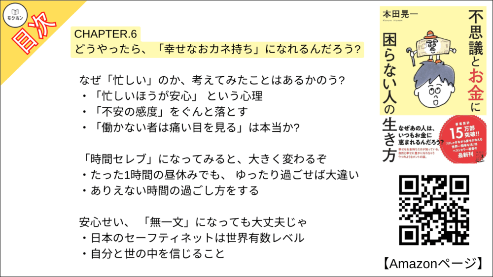 【不思議とお金に困らない人の生き方 目次】CHAPTER. 6 どうやったら、「幸せなおカネ持ち」になれるんだろう?【本田 晃一･要点･もくじ】

なぜ「忙しい」のか、考えてみたことはあるかのう?
「忙しいほうが安心」 という心理
「不安の感度」をぐんと落とす
「働かない者は痛い目を見る」は本当か?

「時間セレブ」になってみると、大きく変わるぞ
たった1時間の昼休みでも、 ゆったり過ごせば大違い
ありえない時間の過ごし方をする

安心せい、 「無一文」になっても大丈夫じゃ
日本のセーフティネットは世界有数レベル
自分と世の中を信じること

とにかく 「今」を楽しむことじゃ
究極のお手本は「子どものころの自分」
新しい経験で、かつての自分を取り戻す

「自分ファースト」こそが人生の正解じゃ
「世間的な正解」ではなく「自分の幸せ」が正解
ほんの小さなことでも、「何が自分を幸せにするか」と考える
「旦那」 思想で生きていく

おわりに
お金との誤解を解いて、 お金と仲よくなるために