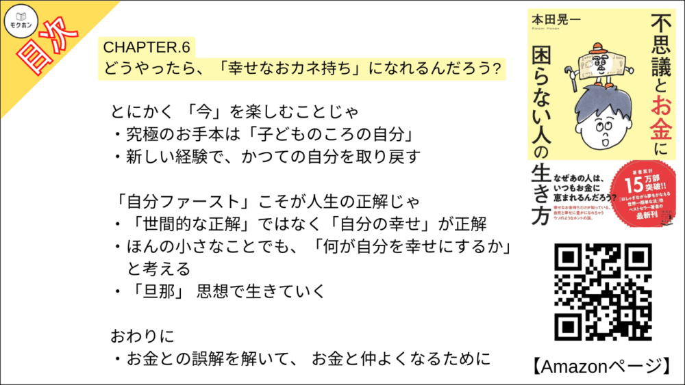 【不思議とお金に困らない人の生き方 目次】CHAPTER. 6 どうやったら、「幸せなおカネ持ち」になれるんだろう?【本田 晃一･要点･もくじ】

なぜ「忙しい」のか、考えてみたことはあるかのう?
「忙しいほうが安心」 という心理
「不安の感度」をぐんと落とす
「働かない者は痛い目を見る」は本当か?

「時間セレブ」になってみると、大きく変わるぞ
たった1時間の昼休みでも、 ゆったり過ごせば大違い
ありえない時間の過ごし方をする

安心せい、 「無一文」になっても大丈夫じゃ
日本のセーフティネットは世界有数レベル
自分と世の中を信じること

とにかく 「今」を楽しむことじゃ
究極のお手本は「子どものころの自分」
新しい経験で、かつての自分を取り戻す

「自分ファースト」こそが人生の正解じゃ
「世間的な正解」ではなく「自分の幸せ」が正解
ほんの小さなことでも、「何が自分を幸せにするか」と考える
「旦那」 思想で生きていく

おわりに
お金との誤解を解いて、 お金と仲よくなるために