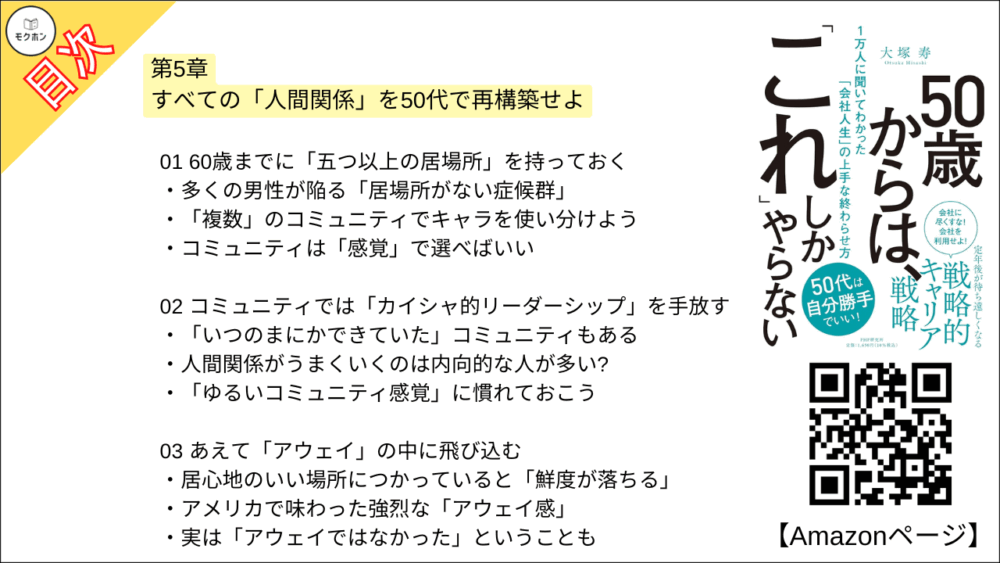 【50歳からは、「これ」しかやらない 目次】第5章 すべての「人間関係」を50代で再構築せよ【大塚寿・要点・もくじ】
01 60歳までに「五つ以上の居場所」を持っておく
多くの男性が陥る「居場所がない症候群」
「複数」のコミュニティでキャラを使い分けよう
コミュニティは「感覚」で選べばいい
02 コミュニティでは「カイシャ的リーダーシップ」を手放す
「いつのまにかできていた」コミュニティもある
人間関係がうまくいくのは内向的な人が多い?
「ゆるいコミュニティ感覚」に慣れておこう
03 あえて「アウェイ」の中に飛び込む
居心地のいい場所につかっていると「鮮度が落ちる」
アメリカで味わった強烈な「アウェイ感」
実は「アウェイではなかった」ということも
04 「孤独の楽しみ方」を研究しておく
「孤独ブーム」の理由とは?
今は「人間関係がわずらわしい」と思っていても……
「一人時間を楽しむ」ためにしておきたいこと
05 結局、「面白いこと」をやっている人の周りに人が集まる
なぜか周りに人が集まる人の特徴とは?
「暗闇婚活」に集まった人たち
「ちょっとバカげているけど面白いこと」を発信せよ
06 「年下」との人間関係を築いておく
コロナ禍で発揮された「若手とつながっている意味」
デジタル化の流れは決して止まらない
07 税理士、弁護士との関係を作っておく
「相続」は誰にとっても避けることができない
弁護士に「相談する」という経験をしておこう
では、どこで見つければいいのか?
08 家族の前で積極的に「仕事の話」をする
四人に一人が「家庭内コミュニケーション」に悩んでいる
家族も「きっかけ」を求めている?
「失敗談を語る」は家族に対しても有効
09 「犠牲を出さない親の介護」のため、これだけは言っておきたいこと
介護のコツはただ一つ「人に頼る」こと
以前と大きく変わっている介護施設
親も我慢しない、子も我慢しない
コラム
50代での「10の後悔」とは?