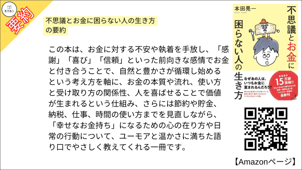 不思議とお金に困らない人の生き方 の要約

不思議とお金に困らない人の生き方を要約しました。

この本は、お金に対する不安や執着を手放し、「感謝」「喜び」「信頼」といった前向きな感情でお金と付き合うことで、自然と豊かさが循環し始めるという考え方を軸に、お金の本質や流れ、使い方と受け取り方の関係性、人を喜ばせることで価値が生まれるという仕組み、さらには節約や貯金、納税、仕事、時間の使い方までを見直しながら、「幸せなお金持ち」になるための心の在り方や日常の行動について、ユーモアと温かさに満ちた語り口でやさしく教えてくれる一冊です。