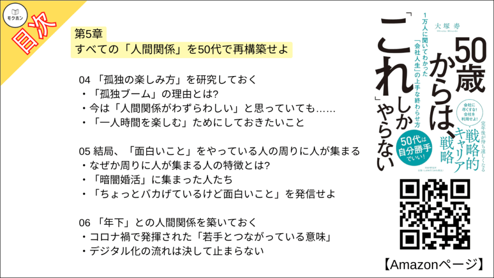 【50歳からは、「これ」しかやらない 目次】第5章 すべての「人間関係」を50代で再構築せよ【大塚寿・要点・もくじ】
01 60歳までに「五つ以上の居場所」を持っておく
多くの男性が陥る「居場所がない症候群」
「複数」のコミュニティでキャラを使い分けよう
コミュニティは「感覚」で選べばいい
02 コミュニティでは「カイシャ的リーダーシップ」を手放す
「いつのまにかできていた」コミュニティもある
人間関係がうまくいくのは内向的な人が多い?
「ゆるいコミュニティ感覚」に慣れておこう
03 あえて「アウェイ」の中に飛び込む
居心地のいい場所につかっていると「鮮度が落ちる」
アメリカで味わった強烈な「アウェイ感」
実は「アウェイではなかった」ということも
04 「孤独の楽しみ方」を研究しておく
「孤独ブーム」の理由とは?
今は「人間関係がわずらわしい」と思っていても……
「一人時間を楽しむ」ためにしておきたいこと
05 結局、「面白いこと」をやっている人の周りに人が集まる
なぜか周りに人が集まる人の特徴とは?
「暗闇婚活」に集まった人たち
「ちょっとバカげているけど面白いこと」を発信せよ
06 「年下」との人間関係を築いておく
コロナ禍で発揮された「若手とつながっている意味」
デジタル化の流れは決して止まらない
07 税理士、弁護士との関係を作っておく
「相続」は誰にとっても避けることができない
弁護士に「相談する」という経験をしておこう
では、どこで見つければいいのか?
08 家族の前で積極的に「仕事の話」をする
四人に一人が「家庭内コミュニケーション」に悩んでいる
家族も「きっかけ」を求めている?
「失敗談を語る」は家族に対しても有効
09 「犠牲を出さない親の介護」のため、これだけは言っておきたいこと
介護のコツはただ一つ「人に頼る」こと
以前と大きく変わっている介護施設
親も我慢しない、子も我慢しない
コラム
50代での「10の後悔」とは?