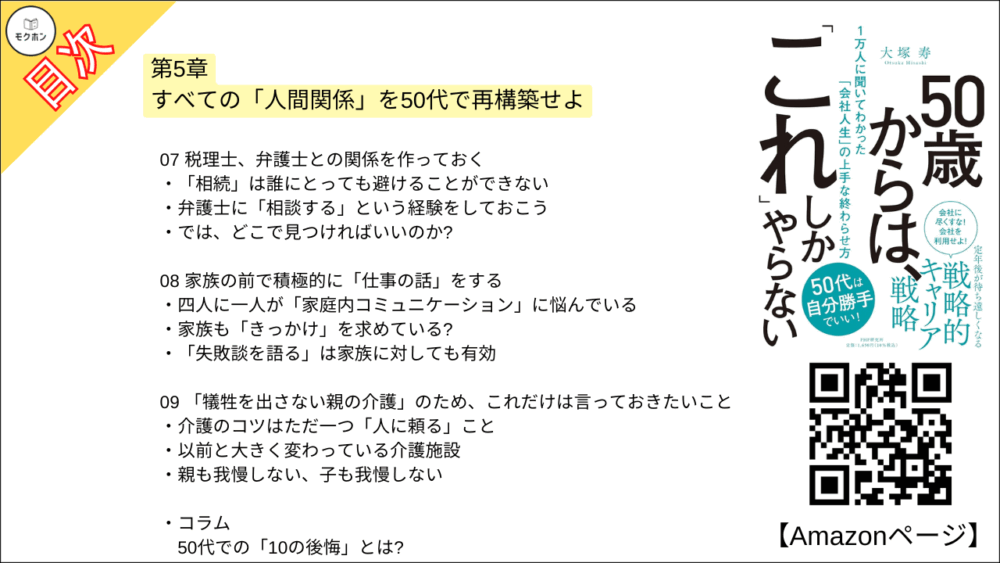 【50歳からは、「これ」しかやらない 目次】第5章 すべての「人間関係」を50代で再構築せよ【大塚寿・要点・もくじ】
01 60歳までに「五つ以上の居場所」を持っておく
多くの男性が陥る「居場所がない症候群」
「複数」のコミュニティでキャラを使い分けよう
コミュニティは「感覚」で選べばいい
02 コミュニティでは「カイシャ的リーダーシップ」を手放す
「いつのまにかできていた」コミュニティもある
人間関係がうまくいくのは内向的な人が多い?
「ゆるいコミュニティ感覚」に慣れておこう
03 あえて「アウェイ」の中に飛び込む
居心地のいい場所につかっていると「鮮度が落ちる」
アメリカで味わった強烈な「アウェイ感」
実は「アウェイではなかった」ということも
04 「孤独の楽しみ方」を研究しておく
「孤独ブーム」の理由とは?
今は「人間関係がわずらわしい」と思っていても……
「一人時間を楽しむ」ためにしておきたいこと
05 結局、「面白いこと」をやっている人の周りに人が集まる
なぜか周りに人が集まる人の特徴とは?
「暗闇婚活」に集まった人たち
「ちょっとバカげているけど面白いこと」を発信せよ
06 「年下」との人間関係を築いておく
コロナ禍で発揮された「若手とつながっている意味」
デジタル化の流れは決して止まらない
07 税理士、弁護士との関係を作っておく
「相続」は誰にとっても避けることができない
弁護士に「相談する」という経験をしておこう
では、どこで見つければいいのか?
08 家族の前で積極的に「仕事の話」をする
四人に一人が「家庭内コミュニケーション」に悩んでいる
家族も「きっかけ」を求めている?
「失敗談を語る」は家族に対しても有効
09 「犠牲を出さない親の介護」のため、これだけは言っておきたいこと
介護のコツはただ一つ「人に頼る」こと
以前と大きく変わっている介護施設
親も我慢しない、子も我慢しない
コラム
50代での「10の後悔」とは?