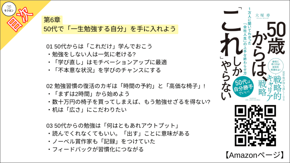 【50歳からは、「これ」しかやらない 目次】第6章 50代で「一生勉強する自分」を手に入れよう【大塚寿・要点・もくじ】
01 50代からは「これだけ」学んでおこう
勉強をしない人は一気に老ける?
「学び直し」はモチベーションアップに最適
「不本意な状況」を学びのチャンスにする
02 勉強習慣の復活のカギは「時間の予約」と「高価な椅子」!
「まずは2時間」から始めよう
数十万円の椅子を買ってしまえば、もう勉強せざるを得ない?
机は「広さ」にこだわりたい
03 50代からの勉強は「何はともあれアウトプット」
読んでくれなくてもいい。「出す」ことに意味がある
ノーベル賞作家も「記録」をつけていた
フィードバックが習慣化につながる
04 仕事モードはNG! 50代に求められる「自分プレゼンカ」とは?
「自分は何者か」を端的に伝えられるように
「初対面で好かれるプレゼン」三つのコツ
仕事で身につけたプレゼン力はあえて忘れる
05 アウトドア系趣味とインドア系趣味を 「両方持つ」
「ゴルフ三昧」の生活が破綻してしまった理由とは?
インドア派は体力の衰えに注意
06 定年前に身につけておきたい「お金の教養」
「退職金でいきなり投資」は本当に危険
投資は「脳トレ」になる?
「老後2000万円」では足りない?
コラム
リアルすぎる 「職務経歴書」を用意しておこう