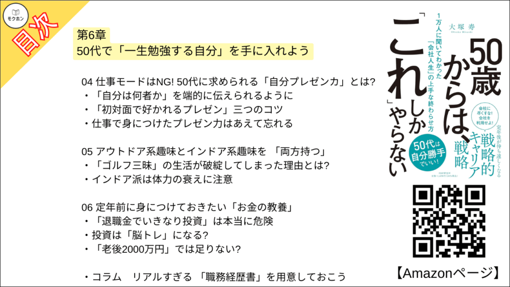 【50歳からは、「これ」しかやらない 目次】第6章 50代で「一生勉強する自分」を手に入れよう【大塚寿・要点・もくじ】
01 50代からは「これだけ」学んでおこう
勉強をしない人は一気に老ける?
「学び直し」はモチベーションアップに最適
「不本意な状況」を学びのチャンスにする
02 勉強習慣の復活のカギは「時間の予約」と「高価な椅子」!
「まずは2時間」から始めよう
数十万円の椅子を買ってしまえば、もう勉強せざるを得ない?
机は「広さ」にこだわりたい
03 50代からの勉強は「何はともあれアウトプット」
読んでくれなくてもいい。「出す」ことに意味がある
ノーベル賞作家も「記録」をつけていた
フィードバックが習慣化につながる
04 仕事モードはNG! 50代に求められる「自分プレゼンカ」とは?
「自分は何者か」を端的に伝えられるように
「初対面で好かれるプレゼン」三つのコツ
仕事で身につけたプレゼン力はあえて忘れる
05 アウトドア系趣味とインドア系趣味を 「両方持つ」
「ゴルフ三昧」の生活が破綻してしまった理由とは?
インドア派は体力の衰えに注意
06 定年前に身につけておきたい「お金の教養」
「退職金でいきなり投資」は本当に危険
投資は「脳トレ」になる?
「老後2000万円」では足りない?
コラム
リアルすぎる 「職務経歴書」を用意しておこう