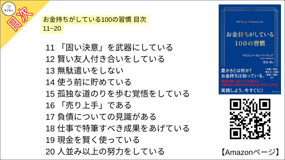 お金持ちがしている100の習慣 目次 11~20

11 「固い決意」を武器にしている
12 賢い友人付き合いをしている
13 無駄遣いをしない
14 使う前に貯めている
15 孤独な道のりを歩む覚悟をしている
16 「売り上手」である
17 負債についての見識がある
18 仕事で特筆すべき成果をあげている
19 現金を賢く使っている
20 人並み以上の努力をしている
