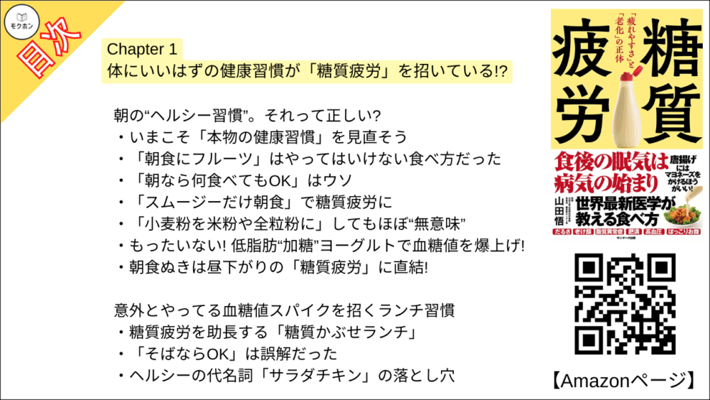 【糖質疲労 目次】Chapter 1 体にいいはずの健康習慣が「糖質疲労」を招いている!?【山田悟･要点･もくじ】

朝の“ヘルシー習慣”。それって正しい?

いまこそ「本物の健康習慣」を見直そう
「朝食にフルーツ」はやってはいけない食べ方だった
「朝なら何食べてもOK」はウソ
「スムージーだけ朝食」で糖質疲労に
「小麦粉を米粉や全粒粉に」してもほぼ“無意味”
もったいない! 低脂肪“加糖”ヨーグルトで血糖値を爆上げ!
朝食ぬきは昼下がりの「糖質疲労」に直結!

意外とやってる血糖値スパイクを招くランチ習慣

糖質疲労を助長する「糖質かぶせランチ」
「そばならOK」は誤解だった
ヘルシーの代名詞「サラダチキン」の落とし穴

食卓に並ぶ意外なメニューが「糖質疲労」につながる!?

ヘルシーイメージの「和食」には“隠れ糖質”が多い
とんかつ屋ではヒレよりロースのほうがいい
食後血糖値スパイクを起こす「三角食べ」

間違いだらけの「飲み方」

子どもに「オーガニックの果汁100%オレンジジュース」で大丈夫!!
高齢者の熱中症予防に「スポーツドリンク」は危険
パフォーマンスアップに「エナジードリンク」を飲んではいけない
「乳酸菌飲料」で腸内環境が悪化?

糖質疲労で「老化」はこう進む

美容ドリンクを飲めば飲むほど「老けて」いく!?
「16時間ダイエット」「断食道場」は血糖値上昇に拍車

意外な健康習慣が糖質疲労を招く?

「ランニング」もやり方次第で糖質疲労
走る直前の「バナナ」「エナジードリンク」は糖質疲労を起こす
ボディビルダーの糖質摂取は理にかなっているが身体を傷つける?
プロアスリートでも糖質疲労がある
