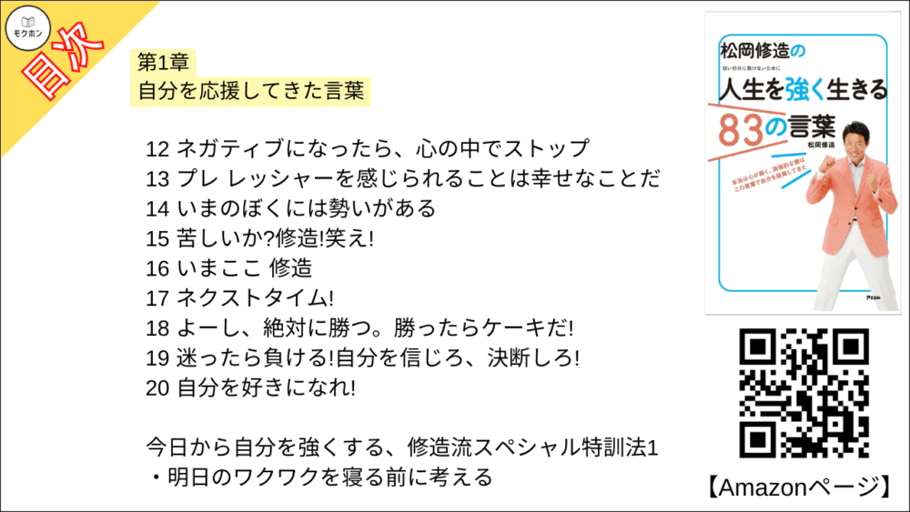 【松岡修造の人生を強く生きる83の言葉 目次】第1章 自分を応援してきた言葉【松岡修造･要点･もくじ】

01 ナイスボレー、修造!
02 緊張してきた。よっしゃー!
03 やったー!俺の脳、いまブルブル震えて喜ぼうとしているよ!
04 何万球打ってきたんだ、思い出せ!
05 わがままではなく、あるがままに
06 自分を創るのは自分だ!
07 僕はただ明るいだけ。そして、神経質なところがある。でも、それが僕だ。
08 ベストを尽くすだけでは勝てない。僕は勝ちにいく
09 OK!ナイストライ!
10 崖っぷちありがとう!最高だ!
11 そうだ、僕は、心から本当にテニスが大好きなんだ!
12 ネガティブになったら、心の中でストップ
13 プレ レッシャーを感じられることは幸せなことだ
14 いまのぼくには勢いがある
15 苦しいか?修造!笑え!
16 いまここ 修造
17 ネクストタイム!
18 よーし、絶対に勝つ。勝ったらケーキだ!
19 迷ったら負ける!自分を信じろ、決断しろ!
20 自分を好きになれ!
今日から自分を強くする、修造流スペシャル特訓法1
明日のワクワクを寝る前に考える

【松岡修造の人生を強く生きる83の言葉 目次】第2