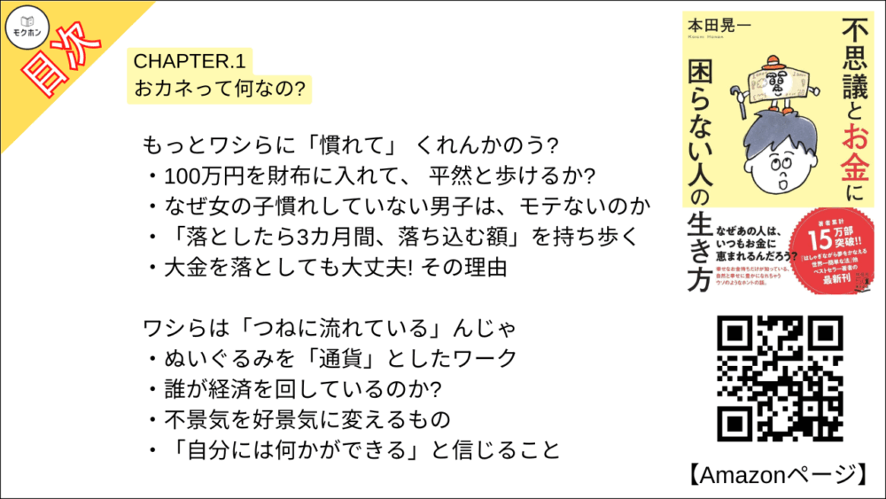 【不思議とお金に困らない人の生き方 目次】CHAPTER.1 おカネって何なの?【本田 晃一･要点･もくじ】

ワシらは「魔法の杖」 なんじゃよ
カネとは何か、まず考えてみる
8割の幸せはカネで買え、 9割の不幸はカネで防げる

昔々、ワシらが存在しないころ…
「感謝と豊かさの循環」を生んだもの
「インチキをした漁師」 には、 何が起こる?
取引でトクをするのは、 どんな人?
取引は「1対1の交換」ではない!
カネが生まれたことで、人間はより豊かになった

もっとワシらに「慣れて」 くれんかのう?
100万円を財布に入れて、 平然と歩けるか?
なぜ女の子慣れしていない男子は、モテないのか
「落としたら3カ月間、落ち込む額」を持ち歩く
大金を落としても大丈夫! その理由

ワシらは「つねに流れている」んじゃ
ぬいぐるみを「通貨」としたワーク
誰が経済を回しているのか?
不景気を好景気に変えるもの
「自分には何かができる」と信じること