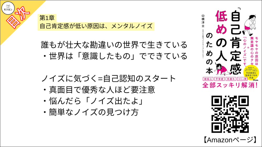 【「自己肯定感低めの人」のための本 目次】第1章 自己肯定感が低い原因は、メンタルノイズ【山根洋士･要点･もくじ】

自分なんて……はちょっとストップ!

悪いのはメンタルノイズ

胸のザワザワの正体とは?

「なぜかできない」＝「実はやりたくない」

ノイズは脳が勝手につくり出す

人の行動の9割は無意識

ノイズは無意識の中に隠れている

ノイズは生きる過程でどんどん増える

6歳までの体験や記憶がノイズの素

誰もが壮大な勘違いの世界で生きている

世界は「意識したもの」でできている

ノイズに気づく=自己認知のスタート

真面目で優秀な人ほど要注意

悩んだら「ノイズ出たよ」

簡単なノイズの見つけ方