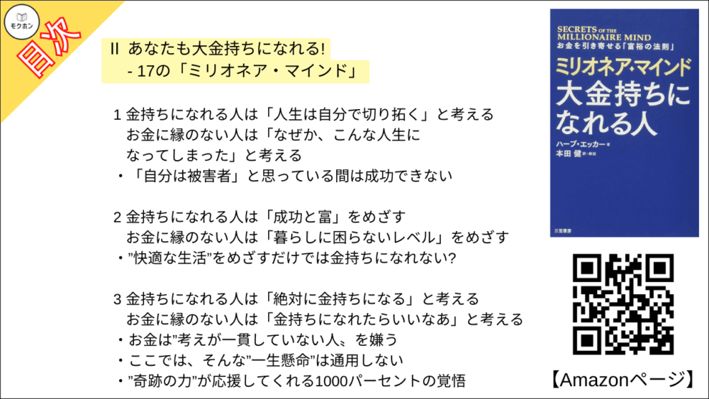 【ミリオネア・マインド 大金持ちになれる人 目次】Ⅱ あなたも大金持ちになれる! - 17の「ミリオネア・マインド」【ハーブ・エッカー･要点･もくじ】

1 金持ちになれる人は「人生は自分で切り拓く」と考える ･･･ お金に縁のない人は「なぜか、こんな人生になってしまった」と考える
「自分は被害者」と思っている間は成功できない

2 金持ちになれる人は「成功と富」をめざす ･･･ お金に縁のない人は「暮らしに困らないレベル」をめざす
”快適な生活”をめざすだけでは金持ちになれない?

3 金持ちになれる人は「絶対に金持ちになる」と考える ･･･ お金に縁のない人は「金持ちになれたらいいなあ」と考える
お金は”考えが一貫していない人〟を嫌う
ここでは、そんな”一生懸命”は通用しない
”奇跡の力”が応援してくれる1000パーセントの覚悟