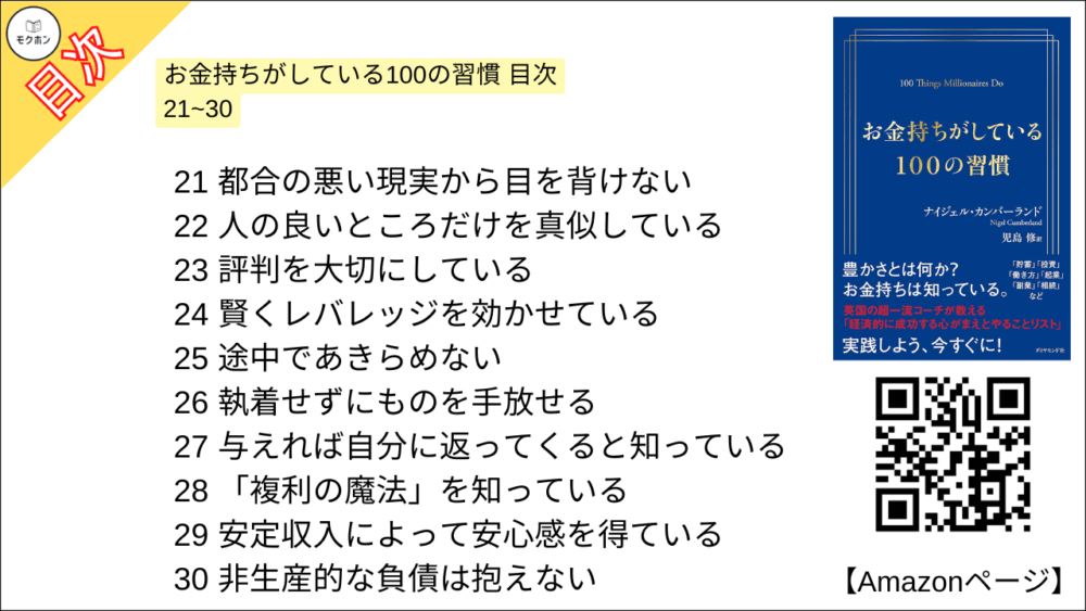 お金持ちがしている100の習慣 目次 21~30

21 都合の悪い現実から目を背けない
22 人の良いところだけを真似している
23 評判を大切にしている
24 賢くレバレッジを効かせている
25 途中であきらめない
26 執着せずにものを手放せる
27 与えれば自分に返ってくると知っている
28 「複利の魔法」を知っている
29 安定収入によって安心感を得ている
30 非生産的な負債は抱えない
