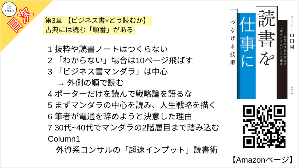 【読書を仕事につなげる技術 目次】第3章 【ビジネス書×どう読むか】 古典には読む「順番」がある【山口周･要点･もくじ】

1 抜粋や読書ノートはつくらない
2 「わからない」場合は10ページ飛ばす
3 「ビジネス書マンダラ」は中心 → 外側の順で読む
4 ポーターだけを読んで戦略論を語るな
5 まずマンダラの中心を読み、人生戦略を描く
6 筆者が電通を辞めようと決意した理由
7 30代~40代でマンダラの2階層目まで踏み込む
Column1
外資系コンサルの「超速インプット」読書術