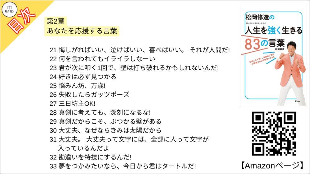 【松岡修造の人生を強く生きる83の言葉 目次】第2章 あなたを応援する言葉【松岡修造･要点･もくじ】

21 悔しがればいい、泣けばいい、喜べばいい。 それが人間だ!
22 何を言われてもイライラしなーい
23 君が次に叩く1回で、壁は打ち破れるかもしれないんだ!
24 好きは必ず見つかる
25 悩みん坊、万歳!
26 失敗したらガッツポーズ
27 三日坊主OK!
28 真剣に考えても、深刻になるな!
29 真剣だからこそ、ぶつかる壁がある
30 大丈夫、なぜならきみは太陽だから
31 大丈夫。 大丈夫って文字には、全部に人って文字が入っているんだよ
32 勘違いを特技にするんだ!
33 夢をつかみたいなら、今日から君はタートルだ!
34 ゴールの最後まで何で力を出さないんだよ
35 お前の終わり方は、なんとなくフィニッシュだ!
36 性格は変えられない。でも心は変えられる。
37 チャンスをピンチにするな!
38 今日からおまえは富士山だ!
39 お米の苗のように心に強い根っこを持て!
40 答えは自分の中に全部ある
41 偶然やラッキーなどない。つかんだのはおまえだ!
42 がんばれ!ではなく、がんばっているね!
43 チャンスは何度でもある。そのときは必ず来る!
44 反省はしろ!後悔はするな!
45 緊張した時は心を入れ替えて息を吐いてみよう!
46 二重人格は素敵だ!
47 勝ち負けなんか、ちっぽけなこと。大事なことは本気だったかどうかだ!
48 負けたことは悪いことじゃない!
49 自分の弱さを認めたとき、人は、前進する勇気が湧いてくる
50あなたが変われば、周りも変わる
51 心の底から好きなことに本気で取り組めるなら、それは幸せ
52 何よりも大切なのは、あなた自身がどうしたいかだ
53 後ろを向いているのはあなただ。前を向け、心も体も。
54 諦めんなよ!どうしてそこでやめるんだよ!

今日から自分を強くする、修造流スペシャル特訓法2
嫌なことは密室で叫ぶ