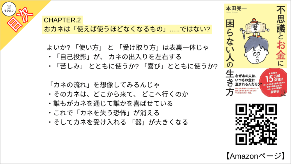 【不思議とお金に困らない人の生き方 目次】CHAPTER.2 おカネは「使えば使うほどなくなるもの」…..ではない?【本田 晃一･要点･もくじ】

よいか? 「使い方」 と 「受け取り方」は表裏一体じゃ
「自己投影」が、 カネの出入りを左右する
「苦しみ」 とともに使うか? 「喜び」とともに使うか?

「カネの流れ」を想像してみるんじゃ
そのカネは、どこから来て、 どこへ行くのか
誰もがカネを通じて誰かを喜ばせている
これで「カネを失う恐怖」が消える
そしてカネを受け入れる 「器」が大きくなる

つまり「使えば使うほど自分がトクをする」んじゃよ
人はカネと引き換えに何を得るのか?
世の中に、いっさいお店がなかったら…
「欲しいものをカネで買える」 ありがたみ!

「幸せのハードル」を下げてみい
「カネを使う喜びと感謝」を心に響かせる
今の「当たり前」 は、 本当は「当たり前じゃない」
なるべく「いい顔をした人」から買う