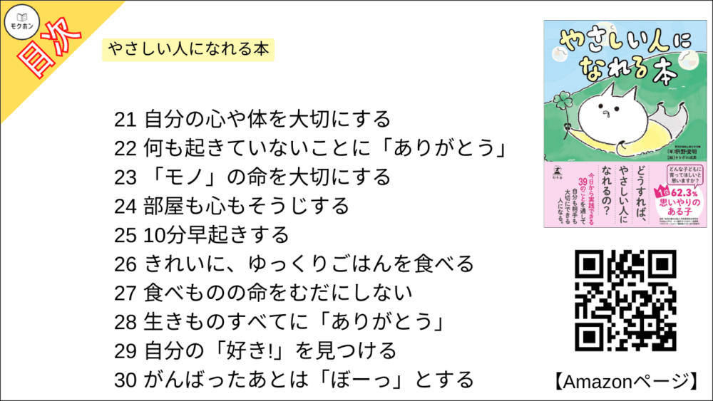 21
自分の心や体を大切にする

22
何も起きていないことに「ありがとう」

23
「モノ」の命を大切にする

24
部屋も心もそうじする

25
10分早起きする

26
きれいに、ゆっくりごはんを食べる

27
食べものの命をむだにしない

28
生きものすべてに「ありがとう」

29
自分の「好き!」を見つける

30
がんばったあとは「ぼーっ」とする