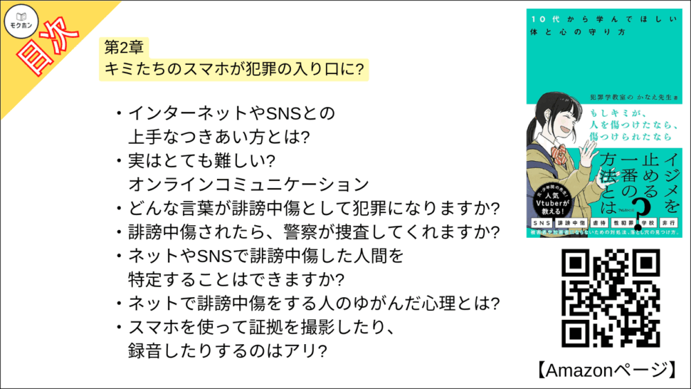 【もしキミが、人を傷つけたなら、傷つけられたなら 目次】第2章 キミたちのスマホが犯罪の入り口に?【犯罪学教室のかなえ先生･要点･もくじ】

インターネットやSNSとの上手なつきあい方とは?
実はとても難しい? オンラインコミュニケーション
どんな言葉が誹謗中傷として犯罪になりますか?
誹謗中傷されたら、警察が捜査してくれますか?
ネットやSNSで誹謗中傷した人間を特定することはできますか?
ネットで誹謗中傷をする人のゆがんだ心理とは?
スマホを使って証拠を撮影したり、録音したりするのはアリ?