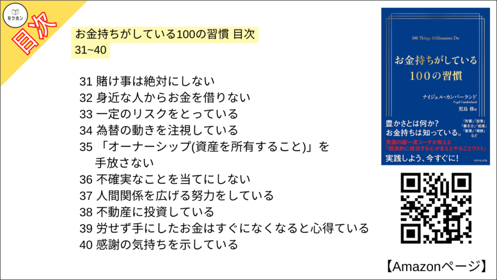 お金持ちがしている100の習慣 目次 31~40

31 賭け事は絶対にしない
32 身近な人からお金を借りない
33 一定のリスクをとっている
34 為替の動きを注視している
35 「オーナーシップ(資産を所有すること)」を手放さない
36 不確実なことを当てにしない
37 人間関係を広げる努力をしている
38 不動産に投資している
39 労せず手にしたお金はすぐになくなると心得ている
40 感謝の気持ちを示している