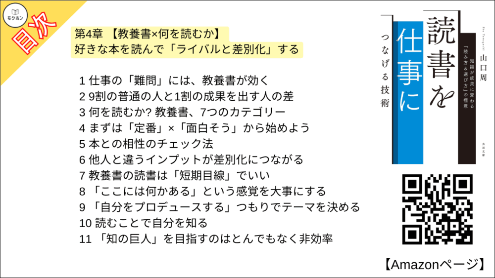 【読書を仕事につなげる技術 目次】第4章 【教養書×何を読むか】好きな本を読んで「ライバルと差別化」する【山口周･要点･もくじ】

1 仕事の「難問」には、教養書が効く
2 9割の普通の人と1割の成果を出す人の差
3 何を読むか? 教養書、7つのカテゴリー
4 まずは「定番」×「面白そう」から始めよう
5 本との相性のチェック法
6 他人と違うインプットが差別化につながる
7 教養書の読書は「短期目線」でいい
8 「ここには何かある」という感覚を大事にする
9 「自分をプロデュースする」つもりでテーマを決める
10 読むことで自分を知る
11 「知の巨人」を目指すのはとんでもなく非効率