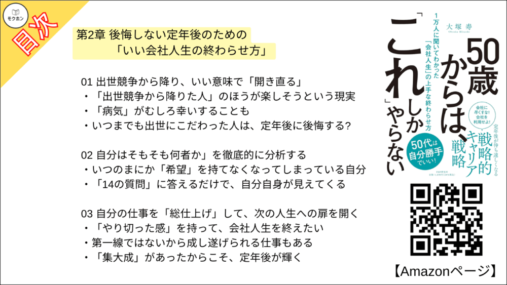 【50歳からは、「これ」しかやらない 目次】第2章 後悔しない定年後のための「いい会社人生の終わらせ方」【大塚寿・要点・もくじ】
01 出世競争から降り、いい意味で「開き直る」
「出世競争から降りた人」のほうが楽しそうという現実
「病気」がむしろ幸いすることも
いつまでも出世にこだわった人は、定年後に後悔する?
02 自分はそもそも何者か」を徹底的に分析する
いつのまにか「希望」を持てなくなってしまっている自分
「14の質問」に答えるだけで、自分自身が見えてくる
03 自分の仕事を「総仕上げ」して、次の人生への扉を開く
「やり切った感」を持って、会社人生を終えたい
第一線ではないから成し遂げられる仕事もある
「集大成」があったからこそ、定年後が輝く
04 雑務もこなせる「マルチタスク型人材」になっておく
「お手伝い程度ならできる」を増やしておこう
企業はビジネスを学ぶのに最適な「学校」だ
雑務のせいで会社を追われたある人物
05 55歳を過ぎたら、組織のための時間を自分のために使う
「時間ができたらやろう」では、いつまでたっても始まらない
色分けすれば、ひと目でわかる
06 会社にいるうちに「人脈の総点検」をしておく
後輩を連れて 「懐かしい人」に会いに行こう
「定期的につながっておく」ことが重要
07 「やりたくないこと」は手放し、「苦手でないこと」をやる
「どこに再就職すればいいのか」 と迷う人たち
やりたくないことを排除したら、仕事が楽しくなった!
50歳過ぎて「やりたくないこと」をやるのは時間のムダ
コラム
定年後の人生設計は、アフターコロナの新常識を踏まえて