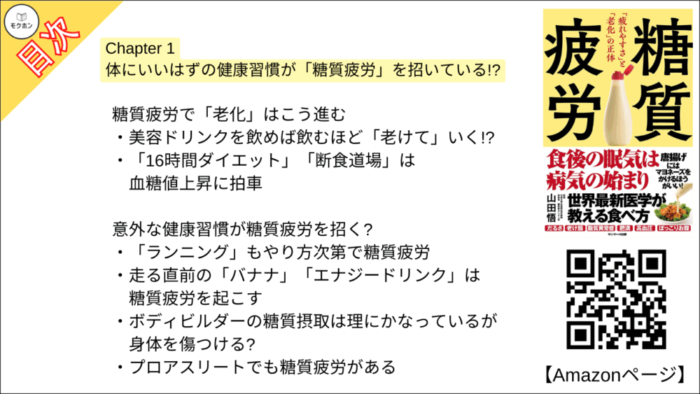 【糖質疲労 目次】Chapter 1 体にいいはずの健康習慣が「糖質疲労」を招いている!?【山田悟･要点･もくじ】

朝の“ヘルシー習慣”。それって正しい?

いまこそ「本物の健康習慣」を見直そう
「朝食にフルーツ」はやってはいけない食べ方だった
「朝なら何食べてもOK」はウソ
「スムージーだけ朝食」で糖質疲労に
「小麦粉を米粉や全粒粉に」してもほぼ“無意味”
もったいない! 低脂肪“加糖”ヨーグルトで血糖値を爆上げ!
朝食ぬきは昼下がりの「糖質疲労」に直結!

意外とやってる血糖値スパイクを招くランチ習慣

糖質疲労を助長する「糖質かぶせランチ」
「そばならOK」は誤解だった
ヘルシーの代名詞「サラダチキン」の落とし穴

食卓に並ぶ意外なメニューが「糖質疲労」につながる!?

ヘルシーイメージの「和食」には“隠れ糖質”が多い
とんかつ屋ではヒレよりロースのほうがいい
食後血糖値スパイクを起こす「三角食べ」

間違いだらけの「飲み方」

子どもに「オーガニックの果汁100%オレンジジュース」で大丈夫!!
高齢者の熱中症予防に「スポーツドリンク」は危険
パフォーマンスアップに「エナジードリンク」を飲んではいけない
「乳酸菌飲料」で腸内環境が悪化?

糖質疲労で「老化」はこう進む

美容ドリンクを飲めば飲むほど「老けて」いく!?
「16時間ダイエット」「断食道場」は血糖値上昇に拍車

意外な健康習慣が糖質疲労を招く?

「ランニング」もやり方次第で糖質疲労
走る直前の「バナナ」「エナジードリンク」は糖質疲労を起こす
ボディビルダーの糖質摂取は理にかなっているが身体を傷つける?
プロアスリートでも糖質疲労がある