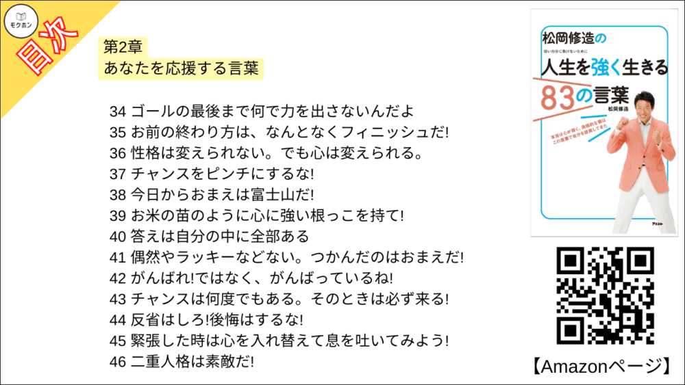 【松岡修造の人生を強く生きる83の言葉 目次】第2章 あなたを応援する言葉【松岡修造･要点･もくじ】

21 悔しがればいい、泣けばいい、喜べばいい。 それが人間だ!
22 何を言われてもイライラしなーい
23 君が次に叩く1回で、壁は打ち破れるかもしれないんだ!
24 好きは必ず見つかる
25 悩みん坊、万歳!
26 失敗したらガッツポーズ
27 三日坊主OK!
28 真剣に考えても、深刻になるな!
29 真剣だからこそ、ぶつかる壁がある
30 大丈夫、なぜならきみは太陽だから
31 大丈夫。 大丈夫って文字には、全部に人って文字が入っているんだよ
32 勘違いを特技にするんだ!
33 夢をつかみたいなら、今日から君はタートルだ!
34 ゴールの最後まで何で力を出さないんだよ
35 お前の終わり方は、なんとなくフィニッシュだ!
36 性格は変えられない。でも心は変えられる。
37 チャンスをピンチにするな!
38 今日からおまえは富士山だ!
39 お米の苗のように心に強い根っこを持て!
40 答えは自分の中に全部ある
41 偶然やラッキーなどない。つかんだのはおまえだ!
42 がんばれ!ではなく、がんばっているね!
43 チャンスは何度でもある。そのときは必ず来る!
44 反省はしろ!後悔はするな!
45 緊張した時は心を入れ替えて息を吐いてみよう!
46 二重人格は素敵だ!
47 勝ち負けなんか、ちっぽけなこと。大事なことは本気だったかどうかだ!
48 負けたことは悪いことじゃない!
49 自分の弱さを認めたとき、人は、前進する勇気が湧いてくる
50あなたが変われば、周りも変わる
51 心の底から好きなことに本気で取り組めるなら、それは幸せ
52 何よりも大切なのは、あなた自身がどうしたいかだ
53 後ろを向いているのはあなただ。前を向け、心も体も。
54 諦めんなよ!どうしてそこでやめるんだよ!

今日から自分を強くする、修造流スペシャル特訓法2
嫌なことは密室で叫ぶ