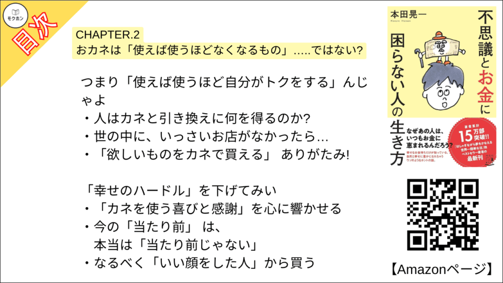 【不思議とお金に困らない人の生き方 目次】CHAPTER.2 おカネは「使えば使うほどなくなるもの」…..ではない?【本田 晃一･要点･もくじ】

よいか? 「使い方」 と 「受け取り方」は表裏一体じゃ
「自己投影」が、 カネの出入りを左右する
「苦しみ」 とともに使うか? 「喜び」とともに使うか?

「カネの流れ」を想像してみるんじゃ
そのカネは、どこから来て、 どこへ行くのか
誰もがカネを通じて誰かを喜ばせている
これで「カネを失う恐怖」が消える
そしてカネを受け入れる 「器」が大きくなる

つまり「使えば使うほど自分がトクをする」んじゃよ
人はカネと引き換えに何を得るのか?
世の中に、いっさいお店がなかったら…
「欲しいものをカネで買える」 ありがたみ!

「幸せのハードル」を下げてみい
「カネを使う喜びと感謝」を心に響かせる
今の「当たり前」 は、 本当は「当たり前じゃない」
なるべく「いい顔をした人」から買う