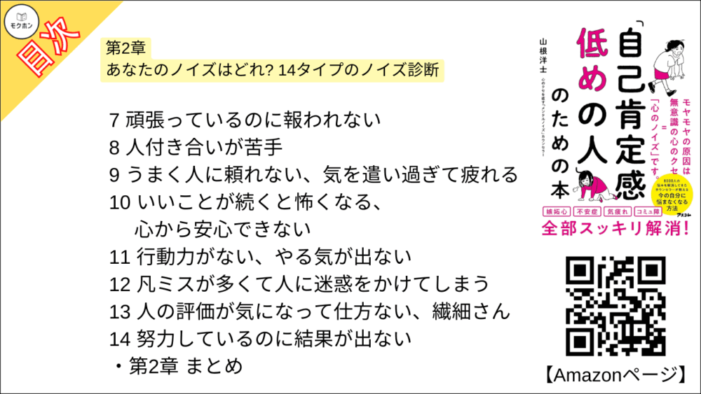 【「自己肯定感低めの人」のための本 目次】第2章 あなたのノイズはどれ? 14タイプのノイズ診断【山根洋士･要点･もくじ】

悩みの「あるある」 でわかる、あなたのメンタルノイズ

ノイズ診断の2つの基準

1
自信がない、自分にはできないと思ってしまう

2
つい人と比べて凹んでしまう

3
自分で決めるのが苦手、決断力がない

4
言いたいことが言えない

5
認めてもらえない、評価されない

6
ゴール目前で失敗する、チャンスに弱い

7
頑張っているのに報われない

8
人付き合いが苦手

9
うまく人に頼れない、気を遣い過ぎて疲れる

10
いいことが続くと怖くなる、心から安心できない

11
行動力がない、やる気が出ない

12
凡ミスが多くて人に迷惑をかけてしまう

13
人の評価が気になって仕方ない、繊細さん

14
努力しているのに結果が出ない

第2章
まとめ