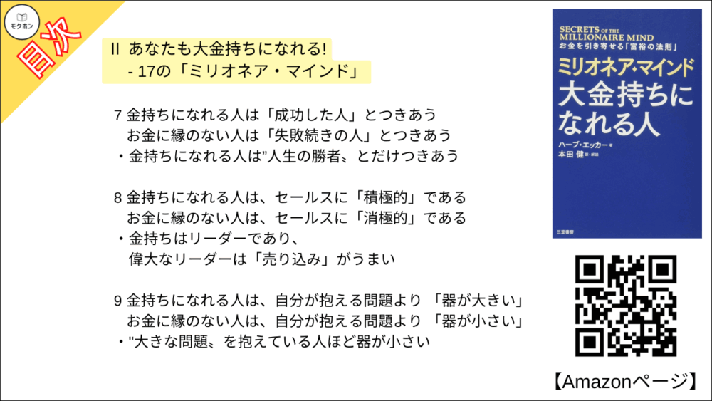 7 金持ちになれる人は「成功した人」とつきあう ･･･ お金に縁のない人は「失敗続きの人」とつきあう
金持ちになれる人は”人生の勝者〟とだけつきあう

8 金持ちになれる人は、セールスに「積極的」である ･･･ お金に縁のない人は、セールスに「消極的」である
金持ちはリーダーであり、偉大なリーダーは「売り込み」がうまい

9 金持ちになれる人は、自分が抱える問題より 「器が大きい」 ･･･お金に縁のない人は、自分が抱える問題より 「器が小さい」
"大きな問題〟を抱えている人ほど器が小さい