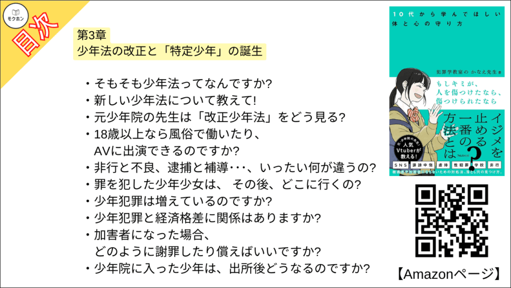 【もしキミが、人を傷つけたなら、傷つけられたなら 目次】第3章 少年法の改正と「特定少年」の誕生【犯罪学教室のかなえ先生･要点･もくじ】

そもそも少年法ってなんですか?
新しい少年法について教えて!
元少年院の先生は「改正少年法」をどう見る?
18歳以上なら風俗で働いたり、AVに出演できるのですか?
非行と不良、逮捕と補導･･･、いったい何が違うの?
罪を犯した少年少女は、 その後、どこに行くの?
少年犯罪は増えているのですか?
少年犯罪と経済格差に関係はありますか?
加害者になった場合、どのように謝罪したり償えばいいですか?
少年院に入った少年は、出所後どうなるのですか?