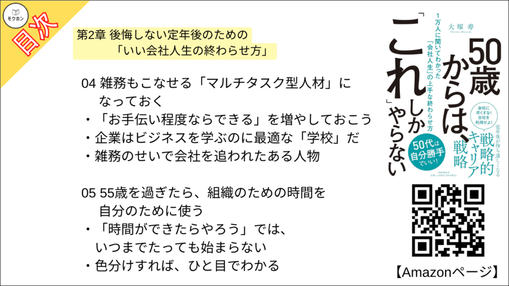 【50歳からは、「これ」しかやらない 目次】第2章 後悔しない定年後のための「いい会社人生の終わらせ方」【大塚寿・要点・もくじ】
01 出世競争から降り、いい意味で「開き直る」
「出世競争から降りた人」のほうが楽しそうという現実
「病気」がむしろ幸いすることも
いつまでも出世にこだわった人は、定年後に後悔する?
02 自分はそもそも何者か」を徹底的に分析する
いつのまにか「希望」を持てなくなってしまっている自分
「14の質問」に答えるだけで、自分自身が見えてくる
03 自分の仕事を「総仕上げ」して、次の人生への扉を開く
「やり切った感」を持って、会社人生を終えたい
第一線ではないから成し遂げられる仕事もある
「集大成」があったからこそ、定年後が輝く
04 雑務もこなせる「マルチタスク型人材」になっておく
「お手伝い程度ならできる」を増やしておこう
企業はビジネスを学ぶのに最適な「学校」だ
雑務のせいで会社を追われたある人物
05 55歳を過ぎたら、組織のための時間を自分のために使う
「時間ができたらやろう」では、いつまでたっても始まらない
色分けすれば、ひと目でわかる
06 会社にいるうちに「人脈の総点検」をしておく
後輩を連れて 「懐かしい人」に会いに行こう
「定期的につながっておく」ことが重要
07 「やりたくないこと」は手放し、「苦手でないこと」をやる
「どこに再就職すればいいのか」 と迷う人たち
やりたくないことを排除したら、仕事が楽しくなった!
50歳過ぎて「やりたくないこと」をやるのは時間のムダ
コラム
定年後の人生設計は、アフターコロナの新常識を踏まえて