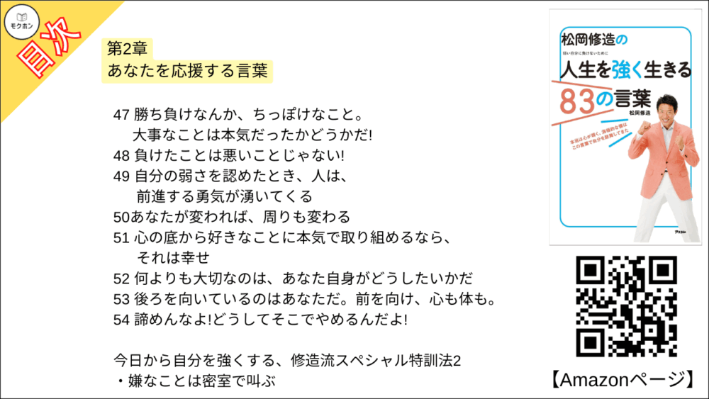 【松岡修造の人生を強く生きる83の言葉 目次】第2章 あなたを応援する言葉【松岡修造･要点･もくじ】

21 悔しがればいい、泣けばいい、喜べばいい。 それが人間だ!
22 何を言われてもイライラしなーい
23 君が次に叩く1回で、壁は打ち破れるかもしれないんだ!
24 好きは必ず見つかる
25 悩みん坊、万歳!
26 失敗したらガッツポーズ
27 三日坊主OK!
28 真剣に考えても、深刻になるな!
29 真剣だからこそ、ぶつかる壁がある
30 大丈夫、なぜならきみは太陽だから
31 大丈夫。 大丈夫って文字には、全部に人って文字が入っているんだよ
32 勘違いを特技にするんだ!
33 夢をつかみたいなら、今日から君はタートルだ!
34 ゴールの最後まで何で力を出さないんだよ
35 お前の終わり方は、なんとなくフィニッシュだ!
36 性格は変えられない。でも心は変えられる。
37 チャンスをピンチにするな!
38 今日からおまえは富士山だ!
39 お米の苗のように心に強い根っこを持て!
40 答えは自分の中に全部ある
41 偶然やラッキーなどない。つかんだのはおまえだ!
42 がんばれ!ではなく、がんばっているね!
43 チャンスは何度でもある。そのときは必ず来る!
44 反省はしろ!後悔はするな!
45 緊張した時は心を入れ替えて息を吐いてみよう!
46 二重人格は素敵だ!
47 勝ち負けなんか、ちっぽけなこと。大事なことは本気だったかどうかだ!
48 負けたことは悪いことじゃない!
49 自分の弱さを認めたとき、人は、前進する勇気が湧いてくる
50あなたが変われば、周りも変わる
51 心の底から好きなことに本気で取り組めるなら、それは幸せ
52 何よりも大切なのは、あなた自身がどうしたいかだ
53 後ろを向いているのはあなただ。前を向け、心も体も。
54 諦めんなよ!どうしてそこでやめるんだよ!

今日から自分を強くする、修造流スペシャル特訓法2
嫌なことは密室で叫ぶ