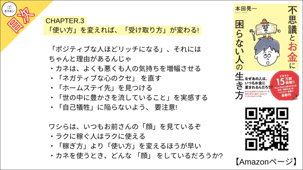 【不思議とお金に困らない人の生き方 目次】CHAPTER.3 「使い方」を変えれば、「受け取り方」が変わる!【本田 晃一･要点･もくじ】

「ポジティブな人ほどリッチになる」、それにはちゃんと理由があるんじゃ
カネは、よくも悪くも人の気持ちを増幅させる
「ネガティブな心のクセ」 を直す
「ホームステイ先」を見つける
「世の中に豊かさを流していること」を実感する
「自己犠牲」に陥らないよう、 要注意!

ワシらは、いつもお前さんの「顔」を見ているぞ
ラクに稼ぐ人はラクに使える
「稼ぎ方」より「使い方」を変えるほうが早い
カネを使うとき、どんな 「顔」 をしているだろうか?

お! その損は「おいしいネタ」と考えてみい
「カネ返せ!」と思いそうになったら
バッドラックを笑い飛ばす

「ムダ遣い=悪」だと思っておらんかの?
「価値のないもの」に、あえてカネを使ってみる
「価値を提供できない人」には価値がない?
ひょいっと大金を使ったら、 売上が伸びた話
